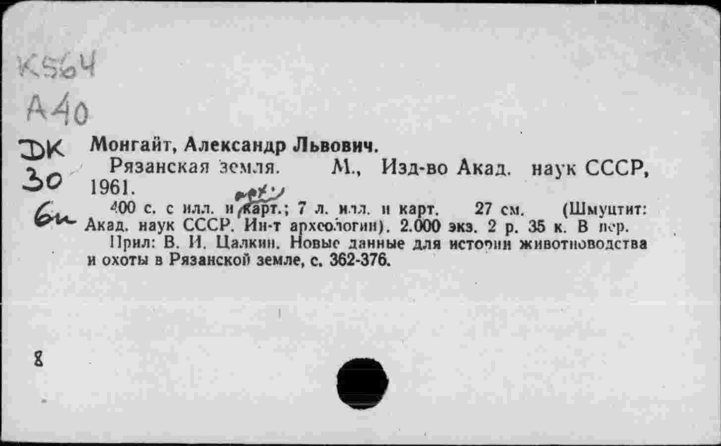 ﻿А^О п>к Ъо
Монгайт, Александр Львович.
Рязанская земля. М., Изд-во Акад, наук СССР, 1961.
400 с. с илл. и/Орт.; 7 л. илл. и карт. 27 см. (Шмуцтит: Акад, наук СССР. Ин-т археологии). 2.000 экз. 2 р. 35 к. В пер.
Прил: В. И. Цалкии. Новые данные для истопив животноводства и охоты в Рязанской земле, с. 362-376.